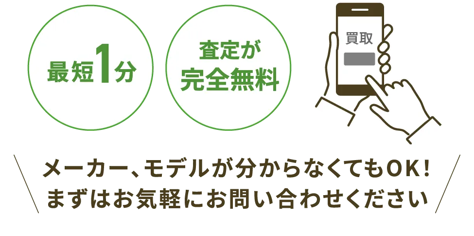 最短1分 査定が完全無料 メーカー、モデルが分からなくてもOK！まずはお気軽にお問い合わせください
